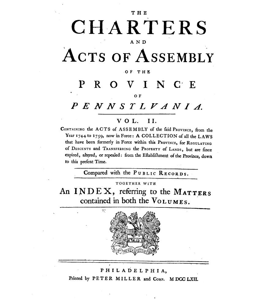 handle is hein.uspennsylvaniaoth/crataypcpa0002 and id is 1 raw text is: 
                     THE


   CHARTERS
                    AND


 ACTS OF ASSEMBLY

                   .OF THE


      P R 0 V I N C E
                      OF

   PENNS TL VIA NI..

                 VOL.    II.
CONTAINING the ACTS of ASSEMBLY of the faid PROVINCE, from the
  Year 174-4 to 1759, now in Force: A COLLECTION of all the LAWS
  that have been formerly in Force within this PROVINCE, for REGGULATING
  of DESCENTS and TRANSFERRING the PROPERTY of LANDS, but are fince
  expired, altered, or repealed: from the Eflablifliment of the Province, down
  to this prefent Time.

       Compared with the P U.B L I C R E C O P D S.

                TOGETHER WITH
An INDE X, referring to the MATTERS
      contained in both the Vo L U M E S.


         PHILADELPHIA,
Printed by PETER MILLER and CoMP. M DCC LXII.


