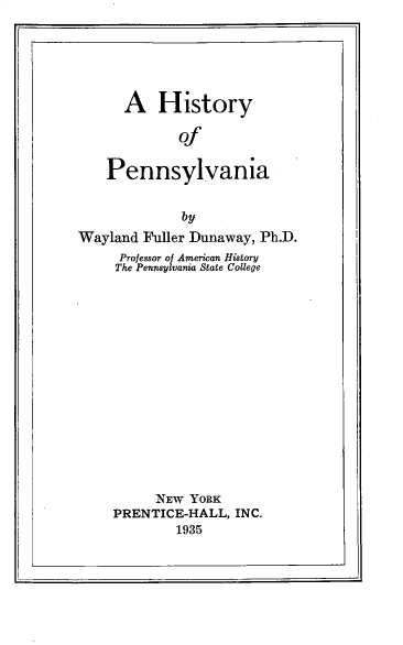 handle is hein.uspennsylvaniaoth/hsyopyva0001 and id is 1 raw text is: 






  A History

         Of


Pennsylvania


              by
Wayland  Fuller Dunaway, Ph.D.
     Professor of American History
     The Pennsylvania State College

















          NEW  YORK
     PRENTICE-HALL,  INC.
             1935


