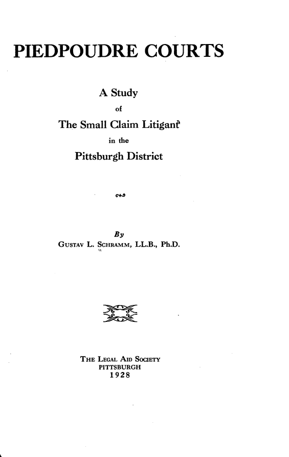 handle is hein.uspennsylvaniaoth/pcastsclpd0001 and id is 1 raw text is: PIEDPOUDRE COURTS
A Study
of
The Small Claim Litigant
in the

Pittsburgh District
By
GUsTAv L. SCHRAMM, LL.B., Ph.D.

THE LEGAL AID SOCIETY
PITTSBURGH
1928


