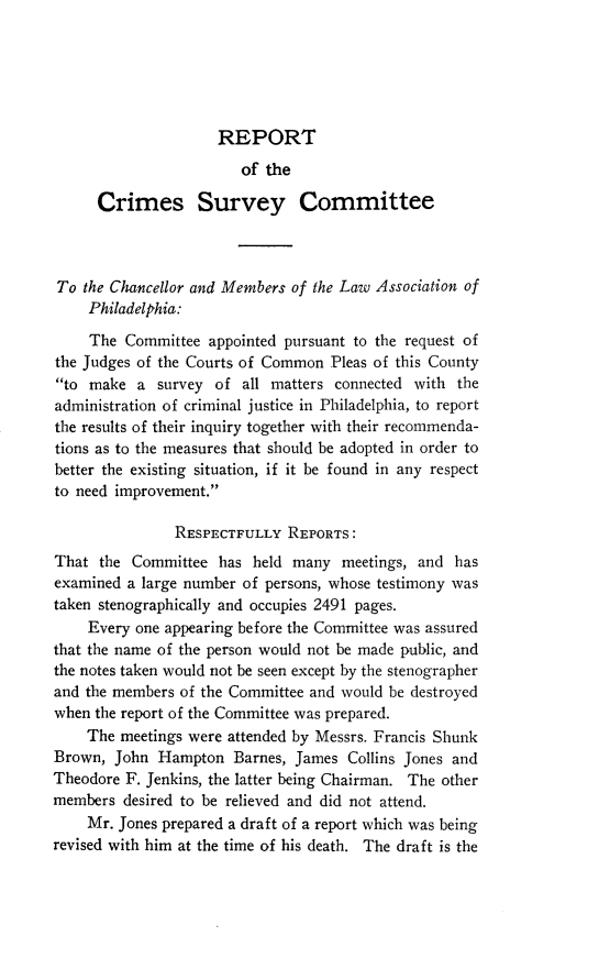 handle is hein.uspennsylvaniaoth/rpcmsvyc0001 and id is 1 raw text is: 





REPORT


                        of the

      Crimes Survey Committee



To the Chancellor and Members of the Law Association of
    Philadelphia:

    The Committee appointed pursuant to the request of
the Judges of the Courts of Common Pleas of this County
to make a survey of all matters connected with the
administration of criminal justice in Philadelphia, to report
the results of their inquiry together with their recommenda-
tions as to the measures that should be adopted in order to
better the existing situation, if it be found in any respect
to need improvement.

               RESPECTFULLY REPORTS:
That the Committee has held many meetings, and has
examined a large number of persons, whose testimony was
taken stenographically and occupies 2491 pages.
    Every one appearing before the Committee was assured
that the name of the person would not be made public, and
the notes taken would not be seen except by the stenographer
and the members of the Committee and would be destroyed
when the report of the Committee was prepared.
    The meetings were attended by Messrs. Francis Shunk
Brown, John Hampton Barnes, James Collins Jones and
Theodore F. Jenkins, the latter being Chairman. The other
members desired to be relieved and did not attend.
    Mr. Jones prepared a draft of a report which was being
revised with him at the time of his death. The draft is the


