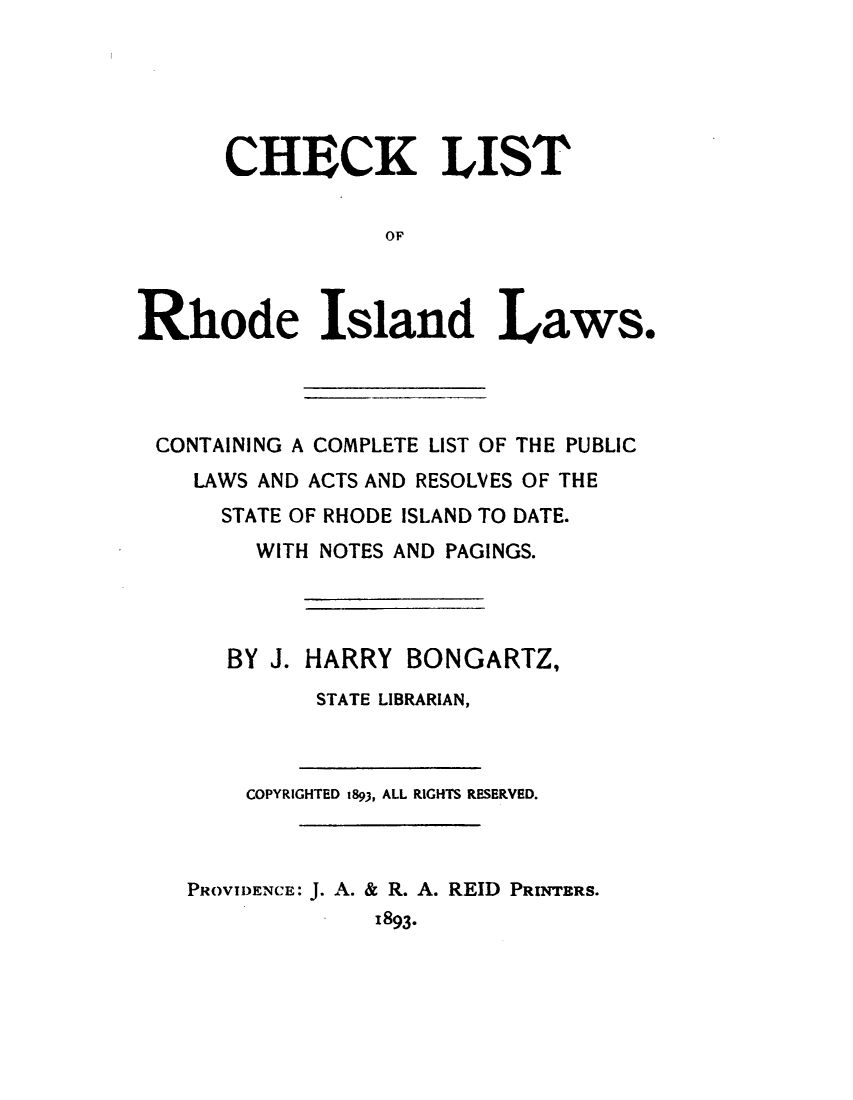 handle is hein.usrdsdssl/cklsrdidlw0001 and id is 1 raw text is: 





      CHECK LIST


                  OF



Rhode Island Laws.


CONTAINING A COMPLETE LIST OF THE PUBLIC
   LAWS AND ACTS AND RESOLVES OF THE
     STATE OF RHODE ISLAND TO DATE.
       WITH NOTES AND PAGINGS.




     BY J. HARRY BONGARTZ,
           STATE LIBRARIAN,


    COPYRIGHTED t893, ALL RIGHTS RESERVED.



PROVIDENCE: J. A. & R. A. REID PRINTERS.
             1893.


