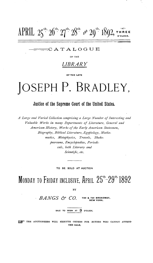 handle is hein.usreports/catlibjp0001 and id is 1 raw text is: 








                                         9~th       TO CLOC KE
APRIL      25th 26th, 27th'28  th  ~  29h   18929   THREECK




                0A TA LOG UE

                            OF' THE

                       LIBRARY


                          OF THE LATE




JOSEPH P. BRADLEY,



        Justice of the Supreme Court of the United States.



A Large and Varied Collection comprising a Large Number of Interesting and
    Valuable Works in many Departments of Literature, General and
       American History, Works of the Early American Statesmen,
           Biography, Biblical Literature, Egyptology, Mathe-
               matics, Metaphysics, Travels, Shaks-
                 peareana, Encyclopaedias, Periodi-
                     cals, both Literary and
                         Scientifc, etc.




                    TO BE SOLD AT AUCTION



 MONDAY   TO  FRIDAY  INCLUSIVE,  APRIL   25th-29th  1892

                             BY


           BANGS       &   CO.    T39 6T41 BROADWAY,


                    SALE TO BEGIN AT 3 O'CLOCK.


     THE AUCTIONEERS WILL EXECUTE ORDERS FOR $UTERS WHO CANNOT ATTEND
                           THE SALE,


