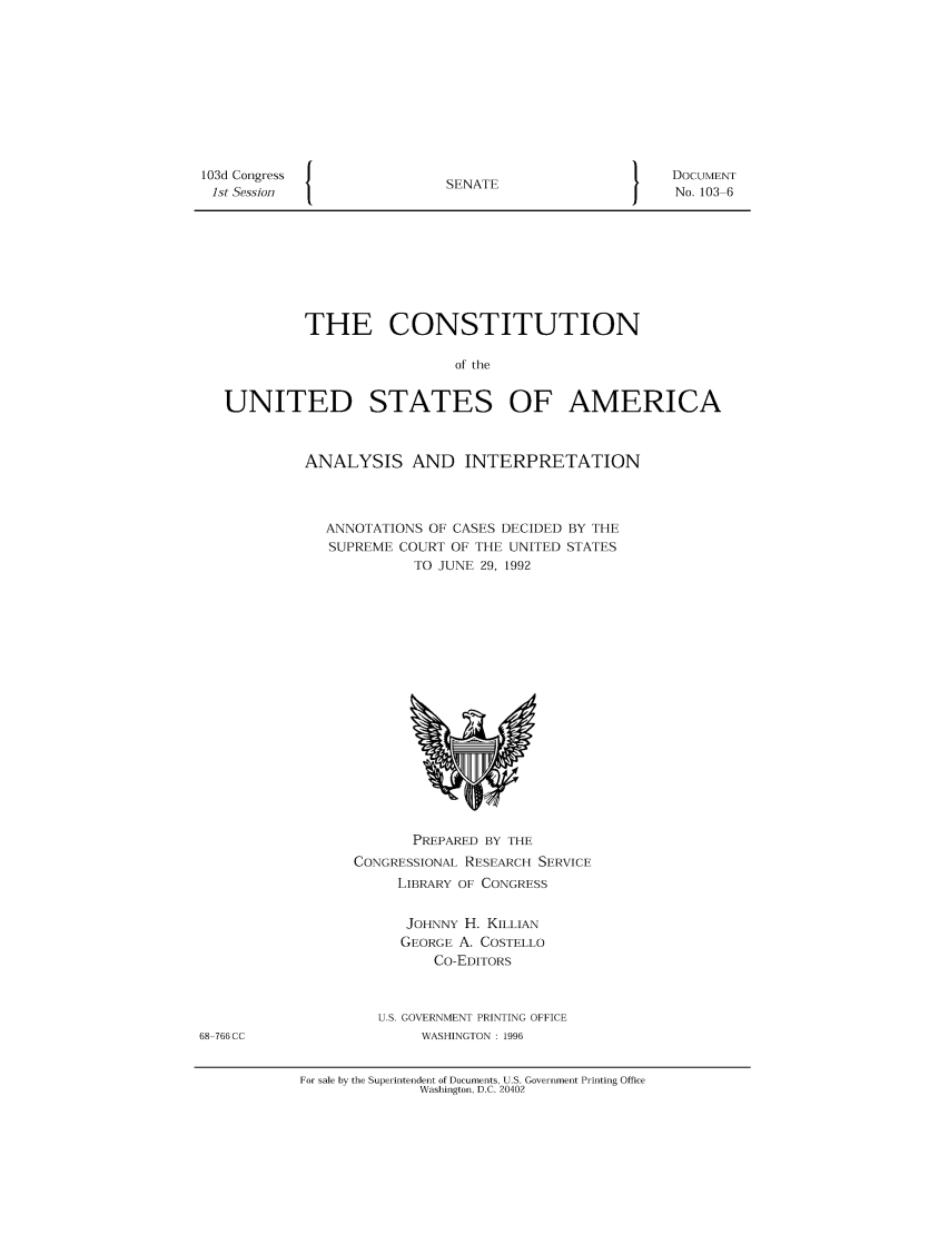 handle is hein.usreports/constiusa0001 and id is 1 raw text is: 103d Congress
ist Session

SENATE

DOCUMENT
No. 103 6

THE CONSTITUTION
of the
UNITED STATES OF AMERICA

ANALYSIS AND INTERPRETATION
ANNOTATIONS OF CASES DECIDED BY THE
SUPREME COURT OF THE UNITED STATES
TO TUNE 29. 1992

PREPARED BY THE
CONGRESSIONAL RESEARCH SERVICE
LIBRARY OF CONGRESS
JOHNNY H. KILLIAN
GEORGE A. COSTELLO
Co-EDITORS
U.S. GOVERNMENT PRINTING OFFICE
WASHINGTON : 1996

68 766 CC

For sale by the Superintendent of Documents, U.S. Government Printing Office
Washington, D.C. 20402


