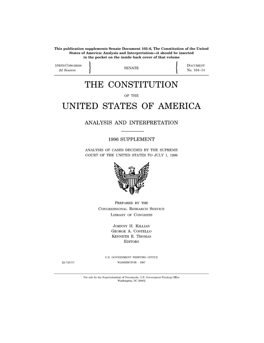 handle is hein.usreports/constiusa0002 and id is 1 raw text is: This publication supplements Senate Document 103-6, The Constitution of the United
States of America: Analysis and Interpretation-it should be inserted
in the pocket on the inside back cover of that volume
104TH CONGRESS                                           J    DOCUMENT
2d Session                     SENATE                        No. 104-14
THE CONSTITUTION
OF THE
UNITED STATES OF AMERICA

ANALYSIS AND INTERPRETATION
1996 SUPPLEMENT
ANALYSIS OF CASES DECIDED BY THE SUPREME
COURT OF THE UNITED STATES TO JULY 1, 1996

PREPARED BY THE
CONGRESSIONAL RESEARCH SERVICE
LIBRARY OF CONGRESS
JOHNNY H. KILLIAN
GEORGE A. COSTELLO
KENNETH R. THOMAS
EDITORS
U.S. GOVERNMENT PRINTING OFFICE
WASHINGTON: 1997

For sale by the Superintendent of Documents, U.S. Government Printing Office
Washington, DC 20402

22-725CC


