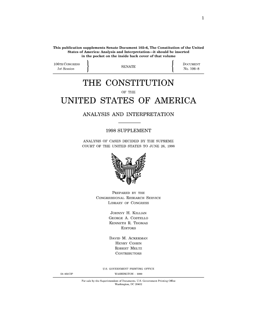 handle is hein.usreports/constiusa0003 and id is 1 raw text is: This publication supplements Senate Document 103-6, The Constitution of the United
States of America: Analysis and Interpretation-it should be inserted
in the pocket on the inside back cover of that volume
106TH CONGRESS                                            J    DOCUMENT
1st Session                    SENATE                         No. 106-8
THE CONSTITUTION
OF THE
UNITED STATES OF AMERICA

ANALYSIS AND INTERPRETATION
1998 SUPPLEMENT
ANALYSIS OF CASES DECIDED BY THE SUPREME
COURT OF THE UNITED STATES TO JUNE 26, 1998

PREPARED BY THE
CONGRESSIONAL RESEARCH SERVICE
LIBRARY OF CONGRESS
JOHNNY H. KILLIAN
GEORGE A. COSTELLO
KENNETH R. THOMAS
EDITORS
DAVID M. ACKERMAN
HENRY COHEN
ROBERT MELTZ
CONTRIBUTORS
U.S. GOVERNMENT PRINTING OFFICE
WASHINGTON : 1999

For sale by the Superintendent of Documents, U.S. Government Printing Office
Washington, DC 20402

58 950DP


