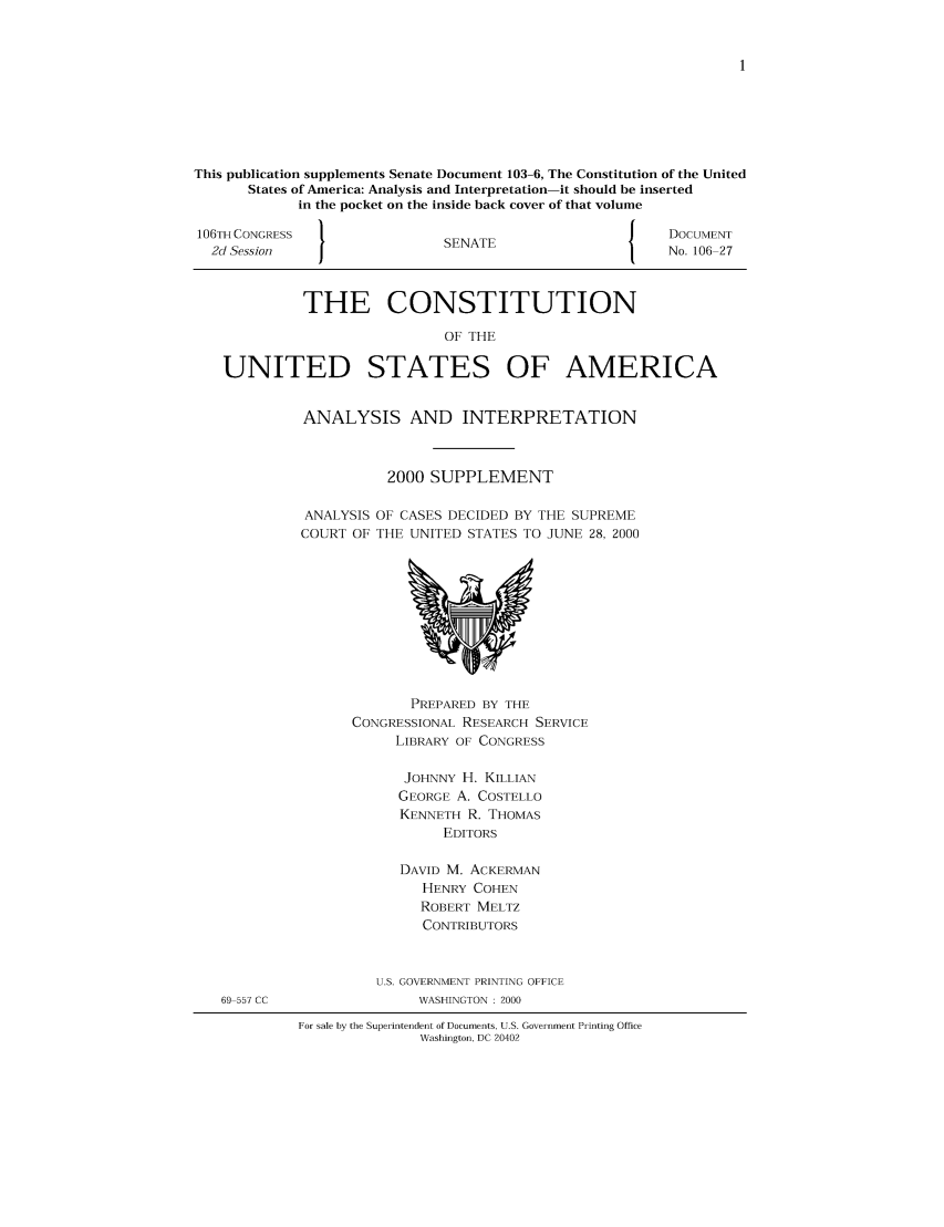 handle is hein.usreports/constiusa0004 and id is 1 raw text is: This publication supplements Senate Document 103-6, The Constitution of the United
States of America: Analysis and Interpretation-it should be inserted
in the pocket on the inside back cover of that volume
106TH CONGRESS                                           J    DOCUMENT
2d Session    I                SENATE                       No. 106 27
THE CONSTITUTION
OF THE
UNITED STATES OF AMERICA

ANALYSIS AND INTERPRETATION
2000 SUPPLEMENT
ANALYSIS OF CASES DECIDED BY THE SUPREME
COURT OF THE UNITED STATES TO JUNE 28, 2000

PREPARED BY THE
CONGRESSIONAL RESEARCH SERVICE
LIBRARY OF CONGRESS
JOHNNY H. KILLIAN
GEORGE A. COSTELLO
KENNETH R. THOMAS
EDITORS
DAVID M. ACKERMAN
HENRY COHEN
ROBERT MELTZ
CONTRIBUTORS
U.S. GOVERNMENT PRINTING OFFICE
WASHINGTON : 2000

For sale by the Superintendent of Documents, U.S. Government Printing Office
Washington, DC 20402

69 557 CC


