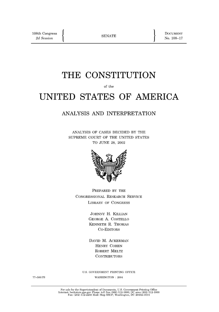 handle is hein.usreports/constiusa0005 and id is 1 raw text is: 108th Congress   {
2d Session

SENATE

DOCUMENT
No. 108-17

THE CONSTITUTION
of the
UNITED STATES OF AMERICA

ANALYSIS AND INTERPRETATION
ANALYSIS OF CASES DECIDED BY THE
SUPREME COURT OF THE UNITED STATES
TO JUNE 28, 2002

PREPARED BY THE
CONGRESSIONAL RESEARCH SERVICE
LIBRARY OF CONGRESS
JOHNNY H. KILLIAN
GEORGE A. COSTELLO
KENNETH R. THOMAS
Co-EDITORS
DAVID M. ACKERMAN
HENRY COHEN
ROBERT MELTZ
CONTRIBUTORS
U.S. GOVERNMENT PRINTING OFFICE
WASHINGTON : 2004
For sale by the Superintendent of Documents, U.S. Government Printing Office
Internet: bookstore.gpo.gov Phone: toll free (866) 512-1800; DC area (202) 512-1800
Fax: (202) 512-2250 Mail: Stop SSOP, Washington, DC 20402-0001

77-500 PS



