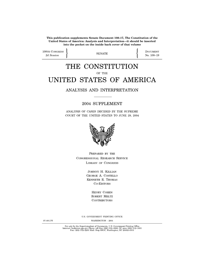 handle is hein.usreports/constiusa0006 and id is 1 raw text is: This publication supplements Senate Document 108-17, The Constitution of the
United States of America: Analysis and Interpretation-it should be inserted
into the pocket on the inside back cover of that volume
108TH CONGRESS }                                               DOCUMENT
2d Session                     SENATE                        No. 108-19
THE CONSTITUTION
OF THE
UNITED STATES OF AMERICA

ANALYSIS AND INTERPRETATION
2004 SUPPLEMENT
ANALYSIS OF CASES DECIDED BY THE SUPREME
COURT OF THE UNITED STATES TO JUNE 29, 2004

PREPARED BY THE
CONGRESSIONAL RESEARCH SERVICE
LIBRARY OF CONGRESS
JOHNNY H. KILLIAN
GEORGE A. COSTELLO
KENNETH R. THOMAS
Co-EDITORS
HENRY COHEN
ROBERT MELTZ
CONTRIBUTORS
U.S. GOVERNMENT PRINTING OFFICE
WASHINGTON : 2004
For sale by the Superintendent of Documents, U.S. Government Printing Office
Internet: bookstore.gpo.gov Phone: toll free (866) 512-1800; DC area (202) 512-1800
Fax: (202) 512-2250 Mail: Stop SSOP, Washington, DC 20402-0001

97-081PS


