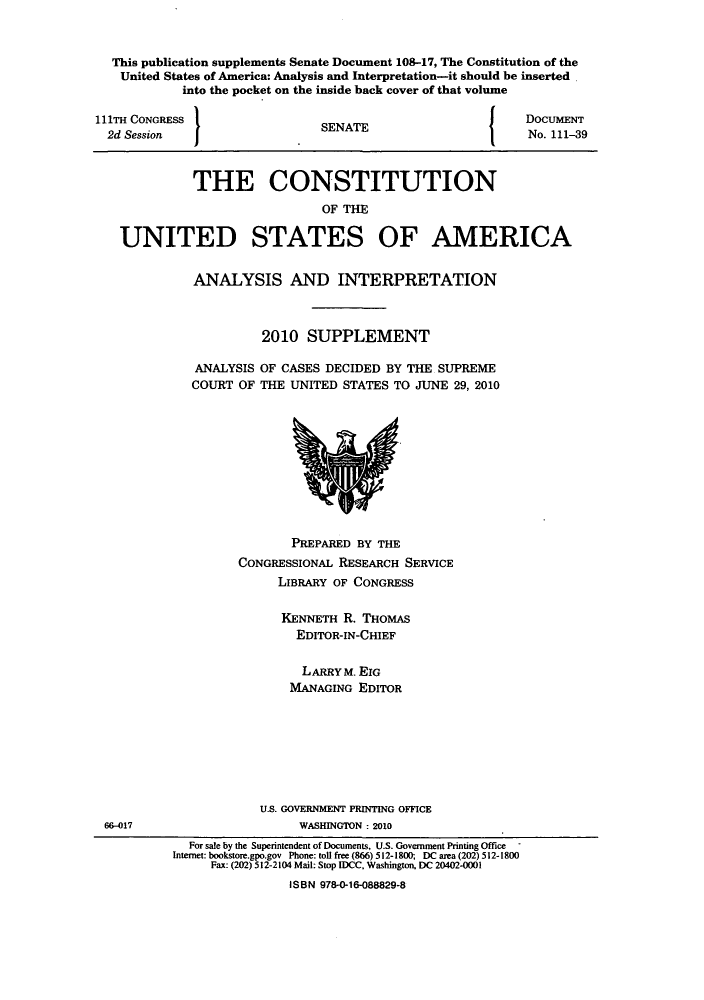 handle is hein.usreports/constiusa0009 and id is 1 raw text is: This publication supplements Senate Document 108-17, The Constitution of the
United States of America: Analysis and Interpretation-it should be inserted
into the pocket on the inside back cover of that volume

111TH CONGRESS
2d Session

I

SENATE

I

DOCUMENT
No. 111-39

THE CONSTITUTION
OF THE
UNITED STATES OF AMERICA

ANALYSIS AND INTERPRETATION
2010 SUPPLEMENT
ANALYSIS OF CASES DECIDED BY THE SUPREME
COURT OF THE UNITED STATES TO JUNE 29, 2010

PREPARED BY THE
CONGRESSIONAL RESEARCH SERVICE
LIBRARY OF CONGRESS
KENNETH R. THOMAS
EDITOR-IN-CHIEF
LARRYM. EIG
MANAGING EDITOR

U.S. GOVERNMENT PRINTING OFFICE
WASHINGTON : 2010

66-017

For sale by the Superintendent of Documents, U.S. Government Printing Office -
Internet: bookstore.gpo.gov Phone: toll free (866) 512-1800; DC area (202) 512-1800
Fax: (202) 512-2104 Mail: Stop IDCC, Washington, DC 20402-0001
ISBN 978-0-16-088829-8


