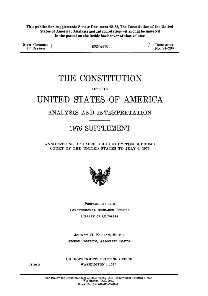 handle is hein.usreports/constiusa0011 and id is 1 raw text is: This publication supplements Senate Document 92-82, The Constitution of the United
States of America: Analysis and Interpretation-it should be inserted
in the pocket on the inside back cover of that volume

94TH CONGRESS
2d Session I

SENATE

DOCUMENT
No. 94-200

THE CONSTITUTION
OF THE
UNITED STATES OF AMERICA
ANALYSIS AND INTERPRETATION
1976 SUPPLEMENT
ANNOTATIONS OF CASES DECIDED BY THE SUPREME
COURT OF THE UNITED STATES TO JULY 6, 1976

PREPARED BY THE
CONGRESSIONAL RESEARCH SERVICE
LIBRARY OF CONGRESS
JOHNNY H. KILLIAN, EDITOR
GEORGE COSTELLO, ASSOCIATE EDITOR
U.S. GOVERNMENT PRINTING OFFICE
WASHINGTON : 1977

72-000 0

For sale by the Superintendent of Documents, U.S. Government Printing Office
Washington, D.C. 20402
Stock Number 052-071-00485-8


