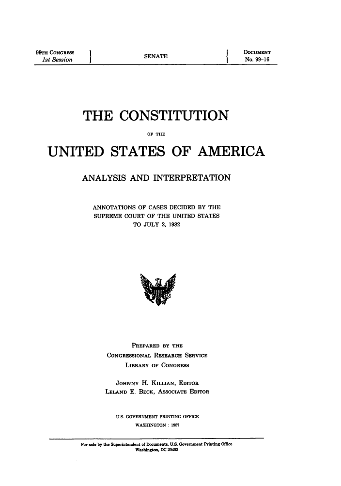 handle is hein.usreports/constiusa0013 and id is 1 raw text is: 99TH CONGRESS
1st Session

SENATE

DoCUMENT
No. 99-16

THE CONSTITUTION
OF THE
UNITED STATES OF AMERICA

ANALYSIS AND INTERPRETATION
ANNOTATIONS OF CASES DECIDED BY THE
SUPREME COURT OF THE UNITED STATES
TO JULY 2, 1982

PREPARED BY THE
CONGRESSIONAL RESEARCH SERVICE
LIBRARY OF CONGRESS
JOHNNY H. KILLIAN, EDITOR
LELAND E. BECK, ASsoCIATE EDITOR
U.S. GOVERNMENT PRINTING OFFICE
WASHINGTON : 1987

For sale by the Superintendent of Documents. U.S. Government Printing Office
Washington. DC 20402


