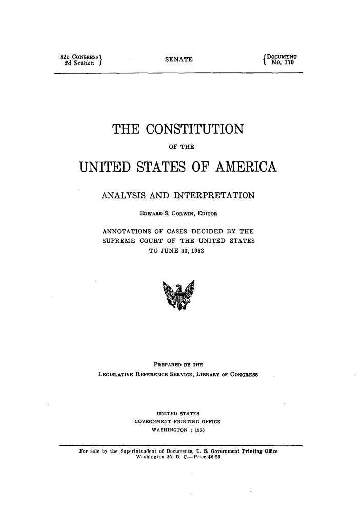 handle is hein.usreports/constiusa0014 and id is 1 raw text is: 82D CONGRESSL
2d Session

SENATE

DOCUMENT
No. 170

THE CONSTITUTION
OF THE
UNITED STATES OF AMERICA
ANALYSIS AND INTERPRETATION
EDWARD S. CORWIN, EDITOR
ANNOTATIONS OF CASES DECIDED BY THE
SUPREME COURT OF THE UNITED STATES
TO JUNE 30, 1952
PREPARED BY THE
LEGISLATIVE REFERENCE SERVICE, LIBRARY OF CONGRESS

UNITED STATES
GOVERNMENT PRINTING OFFICE
WASHINGTON : 1958

For sale by the Superintendent of Documents, U. S. Government Printing Office
Washington 25 D. C.-Price $6.25


