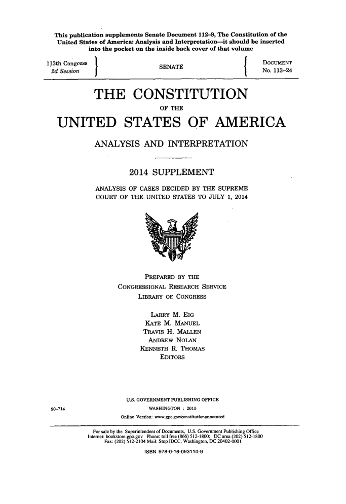 handle is hein.usreports/constiusa0015 and id is 1 raw text is: 



  This publication supplements Senate Document 112-9, The Constitution of the
  United States of America: Analysis and Interpretation-it should be inserted
            into the pocket on the inside back cover of that volume

113th Congress                                               DOCUMENT
2d  Session  I                  SENATE                       No. 113-24



             THE CONSTITUTION
                                OF THE

   UNITED STATES OF AMERICA


             ANALYSIS AND INTERPRETATION



                       2014   SUPPLEMENT

              ANALYSIS OF CASES DECIDED  BY THE SUPREME
              COURT  OF THE.UNITED  STATES TO JULY 1, 2014











                            PREPARED BY THE
                    CONGRESSIONAL RESEARCH  SERVICE
                          LIBRARY OF CONGRESS

                             LARRY  M. EIG
                             KATE M. MANUEL
                           TRAVIS H. MALLEN
                             ANDREW  NOLAN
                          KENNETH  R. THOMAS
                                EDITORS





                      U.S. GOVERNMENT PUBLISHING OFFICE
 90-714                      WASHINGTON : 2015
                     Online Version: www.gpo.gov/constitutionannotated

             For sale by the Superintendent of Documents, U.S. Government Publishing Office
             Internet: bookstore.gpo.gov Phone: toll free (866) 512-1800: DC area (202) 512-1800
                Fax: (202) 512-2104 Mail: Stop IDCC, Washington, DC 20402-0001
                            ISBN 978-0-16-093110-9


