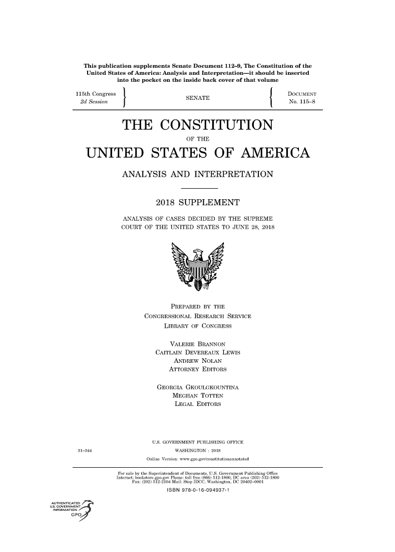 handle is hein.usreports/constiusa0017 and id is 1 raw text is: 









          This publication supplements Senate Document 112-9, The Constitution of the
          United States of America: Analysis and Interpretation-it should be inserted
                    into the pocket on the inside back cover of that volume

        115th Congress                                                DOCUMENT
        2d Session                      SENATE                        No. 115-8



                     THE CONSTITUTION

                                        OF THE


          UNITED STATES OF AMERICA


                     ANALYSIS AND INTERPRETATION



                               2018   SUPPLEMENT

                     ANALYSIS  OF CASES DECIDED  BY THE  SUPREME
                     COURT  OF THE UNITED  STATES TO JUNE  28, 2018












                                   PREPARED  BY THE
                            CONGRESSIONAL RESEARCH  SERVICE
                                 LIBRARY OF CONGRESS


                                   VALERIE BRANNON
                               CAITLAIN DEVEREAUX LEWIS
                                    ANDREW  NOLAN
                                    ATTORNEY EDITORS


                               GEORGIA  GKOULGKOUNTINA
                                    MEGHAN  TOTTEN
                                    LEGAL  EDITORS





                              U.S. GOVERNMENT PUBLISHING OFFICE
        31-344                       WASHINGTON : 2018
                            Online Version: www.gpo.gov/constitutionannotated

                    For sale by the Superintendent of Documents, U.S. Government Publishing Office
                    Internet: bookstore.gpo.gov Phone: toll free (866) 512-1800; DC area (202) 512-1800
                        Fax: (202) 512-2104 Mail: Stop IDCC, Washington, DC 20402-0001
                                  ISBN 978-0-16-094937-1

AUTHENTICATED 7>
US. GOVERNMENT
INFORMATION
      GP


