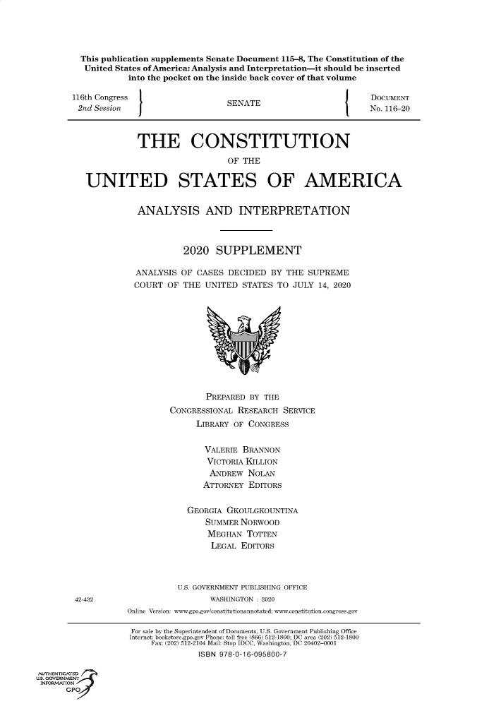 handle is hein.usreports/constiusa0018 and id is 1 raw text is: 





         This publication supplements Senate Document 115-8, The Constitution of the
         United  States of America: Analysis and Interpretation-it should be inserted
                   into the pocket on the inside back cover of that volume

        116th Congress                  SENATE                        DOCUMENT
        2nd Session                                                   No. 116-20



                     THE CONSTITUTION

                                        OF THE


          UNITED STATES OF AMERICA


                     ANALYSIS AND INTERPRETATION



                               2020   SUPPLEMENT

                     ANALYSIS  OF CASES DECIDED  BY  THE SUPREME
                     COURT  OF THE UNITED  STATES  TO JULY 14, 2020












                                    PREPARED BY THE
                            CONGRESSIONAL RESEARCH  SERVICE
                                  LIBRARY OF CONGRESS


                                  VALERIE  BRANNON
                                    VICTORIA KILLION
                                    ANDREW   NOLAN
                                    ATTORNEY EDITORS


                                GEORGIA GKOULGKOUNTINA
                                    SUMMER NORWOOD
                                    MEGHAN  TOTTEN
                                    LEGAL  EDITORS




                              U.S. GOVERNMENT PUBLISHING OFFICE
        42-432                       WASHINGTON : 2020
                   Online Version: www.gpo.gov/constitutionannotated; www.constitution.congress.gov

                   For sale by the Superintendent of Documents, U.S. Government Publishing Office
                   Internet: bookstore.gpo.gov Phone: toll free (866) 512-1800; DC area (202) 512-1800
                        Fax: (202) 512-2104 Mail: Stop IDCC, Washington, DC 20402-0001
                                  ISBN 978-0-16-095800-7

AUTHENTICATED
U.S. GOVERNMENT
INFORMATION
      GPO


