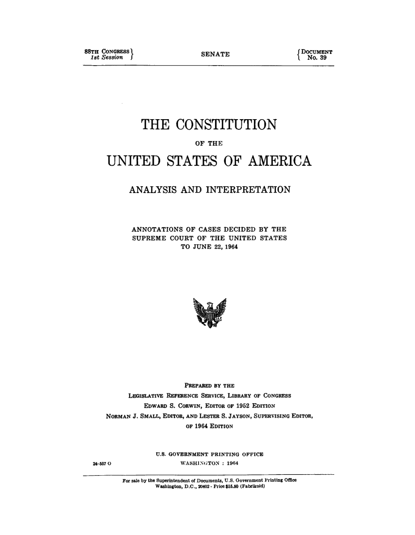 handle is hein.usreports/constiusa1964 and id is 1 raw text is: 88TH CONGRESS1
1st Session )

SENATE

DOCUMENT
No. 39

THE CONSTITUTION
OF THE
UNITED STATES OF AMERICA

ANALYSIS AND INTERPRETATION
ANNOTATIONS OF CASES DECIDED BY THE
SUPREME COURT OF THE UNITED STATES
TO JUNE 22, 1964

PREPARED BY THE
LEGISLATIVE REFERENCE SERVICE, LIBRARY OF CONGRESS
EDWARD S. CORWIN, EDITOR OF 1952 EDITION
NORMAN J. SMALT., EDITOR, AND LESTER S. JAYSON, SUPERVISING EDITOR,
OF 1964 EDITION
U.S. GOVERNMENT PRINTING OFFICE
24-5570                    WASHINGTON : 1964
For sale by the Superintendent of Documents, U.S. Government Printing Office
Washington, D.C., 20402 - Price $15.60 (Fabrikold)


