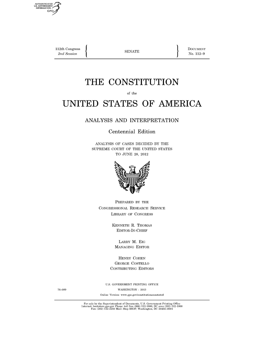 handle is hein.usreports/constiusa2012 and id is 1 raw text is: 112th Congress
2nd Session

I

SENATE

I

DOCUMENT
No. 112-9

THE CONSTITUTION
of the
UNITED STATES OF AMERICA

ANALYSIS AND INTERPRETATION
Centennial Edition
ANALYSIS OF CASES DECIDED BY THE
SUPREME COURT OF THE UNITED STATES
TO JUNE 28, 2012

PREPARED BY THE
CONGRESSIONAL RESEARCH SERVICE
LIBRARY OF CONGRESS
KENNETH R. THOMAS
EDITOR-IN-CHIEF
LARRY M. EIG
MANAGING EDITOR
HENRY COHEN
GEORGE COSTELLO
CONTRIBUTING EDITORS
U.S. GOVERNMENT PRINTING OFFICE
WASHINGTON : 2013
Online Version: ww.gpo.gov/constitutionannotated

For sale by the Superintendent of Documents, U.S. Government Printing Office
Internet: bookstore.gpo.gov Phone: toll free (866) 512-1800; DC area (202) 512-1800
Fax: (202) 512-2250 Mail: Stop SSOP, Washington, DC 20402-0001

AUTHENTICATED
U.S. GOVERNMENT
INFORMATION
GP

76-089


