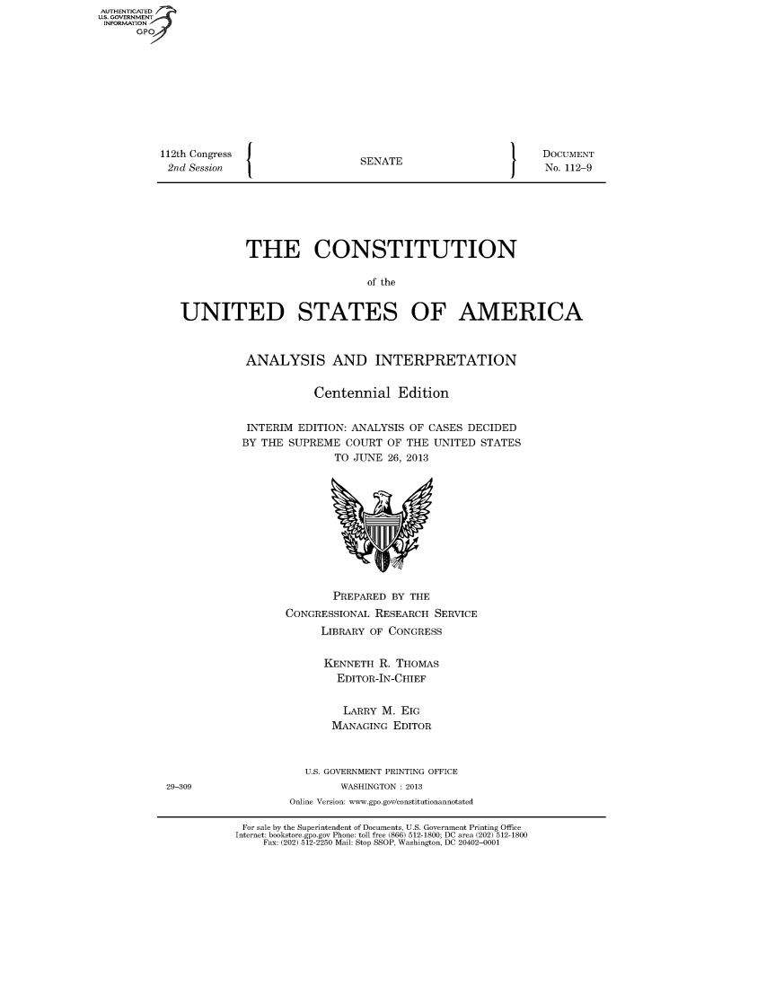 handle is hein.usreports/constiusa2013 and id is 1 raw text is: 112th Congress
2nd Session

I

SENATE

I

DOCUMENT
No. 112-9

THE CONSTITUTION
of the
UNITED STATES OF AMERICA

ANALYSIS AND INTERPRETATION
Centennial Edition
INTERIM EDITION: ANALYSIS OF CASES DECIDED
BY THE SUPREME COURT OF THE UNITED STATES
TO JUNE 26, 2013

PREPARED BY THE
CONGRESSIONAL RESEARCH SERVICE
LIBRARY OF CONGRESS
KENNETH R. THOMAS
EDITOR-IN-CHIEF
LARRY M. EIG
MANAGING EDITOR
U.S. GOVERNMENT PRINTING OFFICE
WASHINGTON : 2013
Online Version: www.gpo.gov/constitutionannotated

For sale by the Superintendent of Documents, U.S. Government Printing Office
Internet: bookstore.gpo.gov Phone: toll free (866) 512-1800; DC area (202) 512-1800
Fax: (202) 512-2250 Mail: Stop SSOP, Washington, DC 20402-0001

AUTHENTICATED
US. GOVERNMENT
INFORMATION
GP

29-309


