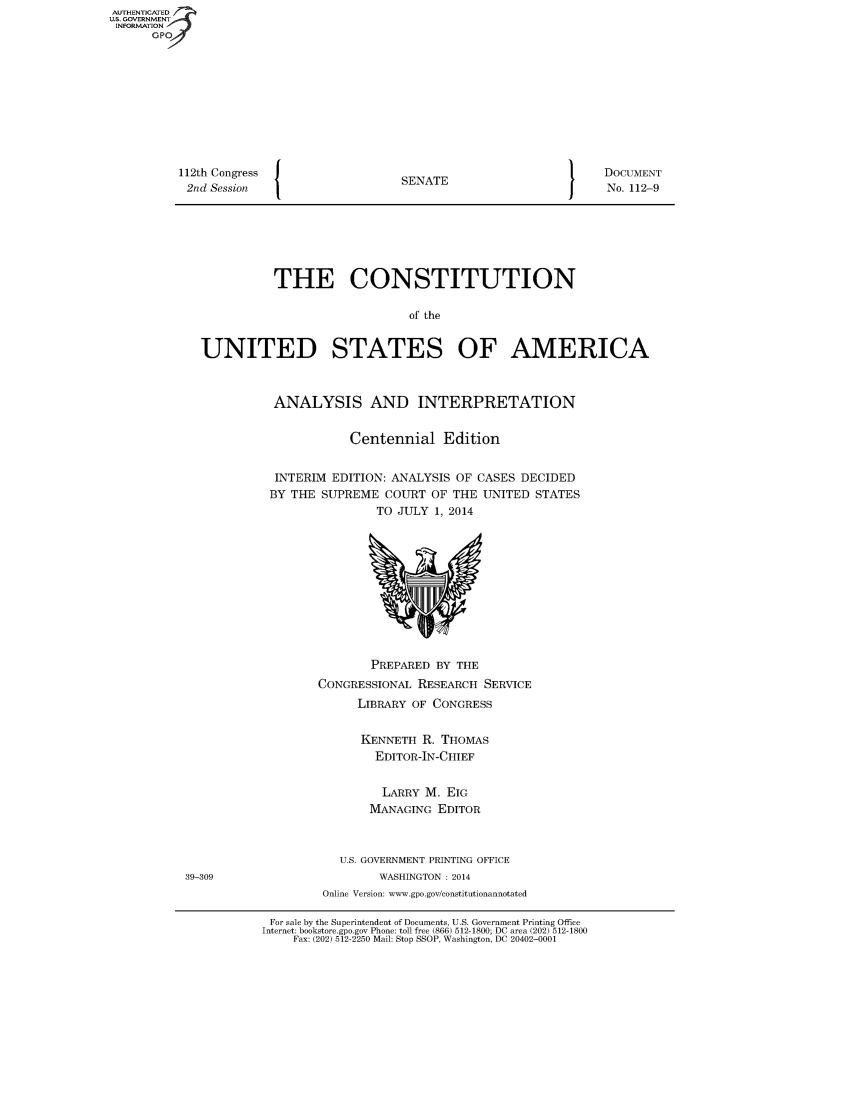 handle is hein.usreports/constiusa2014 and id is 1 raw text is: 112th Congress
2nd Session

SENATE

DOCUMENT
No. 112-9

THE CONSTITUTION
of the
UNITED STATES OF AMERICA

ANALYSIS AND INTERPRETATION
Centennial Edition
INTERIM EDITION: ANALYSIS OF CASES DECIDED
BY THE SUPREME COURT OF THE UNITED STATES
TO JULY 1, 2014

PREPARED BY THE
CONGRESSIONAL RESEARCH SERVICE
LIBRARY OF CONGRESS
KENNETH R. THOMAS
EDITOR-IN-CHIEF
LARRY M. EIG
MANAGING EDITOR
U.S. GOVERNMENT PRINTING OFFICE
WASHINGTON : 2014
Online Version: www.gpo.gov/constitutionannotated

For sale by the Superintendent of Documents, U.S. Government Printing Office
Internet: bookstore.gpo.gov Phone: toll free (866) 512-1800; DC area (202) 512-1800
Fax: (202) 512-2250 Mail: Stop SSOP, Washington, DC 20402-0001

AUTHENTICATED
US. GOVERNMENT
INFORMATION
GP

39-309


