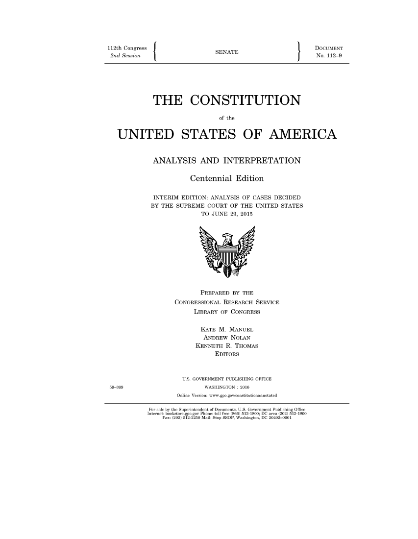 handle is hein.usreports/constiusa2015 and id is 1 raw text is: 






112th Congress
2nd Session


SENATE


DOCUMENT
No. 112-9


          THE CONSTITUTION

                             of the


UNITED STATES OF AMERICA


ANALYSIS AND INTERPRETATION


           Centennial Edition


 INTERIM EDITION: ANALYSIS OF CASES DECIDED
BY THE SUPREME COURT OF THE UNITED STATES
               TO JUNE 29, 2015


       PREPARED BY THE
CONGRESSIONAL RESEARCH SERVICE
      LIBRARY OF CONGRESS


      KATE M. MANUEL
        ANDREW NOLAN
      KENNETH R. THOMAS
            EDITORS



  U.S. GOVERNMENT PUBLISHING OFFICE
         WASHINGTON : 2016
 Online Version: www.gpo.gov/constitutionannotated


59-309


For sale by the Superintendent of Documents, U.S. Government Publishing Office
Internet: bookstore.gpo.gov Phone: toll free (866) 512-1800; DC area (202) 512-1800
    Fax: (202) 512-2250 Mail: Stop SSOP, Washington, DC 20402-0001


