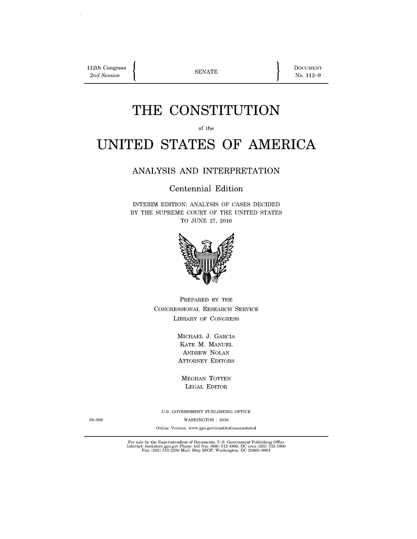 handle is hein.usreports/constiusa2016 and id is 1 raw text is: 









112th Congress J
2nd Session


SENATE


DOCUMENT
No. 112-9


          THE CONSTITUTION

                             of the


UNITED STATES OF AMERICA


ANALYSIS AND INTERPRETATION


           Centennial Edition

 INTERIM EDITION: ANALYSIS OF CASES DECIDED
BY THE SUPREME COURT OF THE UNITED STATES
               TO JUNE 27, 2016


       PREPARED BY THE
CONGRESSIONAL RESEARCH SERVICE
      LIBRARY OF CONGRESS


      MICHAEL J. GARCIA
      KATE M. MANUEL
        ANDREW NOLAN
        ATTORNEY EDITORS


        MEGHAN TOTTEN
        LEGAL EDITOR



  U.S. GOVERNMENT PUBLISHING OFFICE
         WASHINGTON : 2016
 Online Version: www.gpo.gov/constitutionannotated


59-309


For sale by the Superintendent of Documents, U.S. Government Publishing Office
Internet: bookstore.gpo.gov Phone: toll free (866) 512-1800; DC area (202) 512-1800
    Fax: (202) 512-2250 Mail: Stop SSOP, Washington, DC 20402-0001


