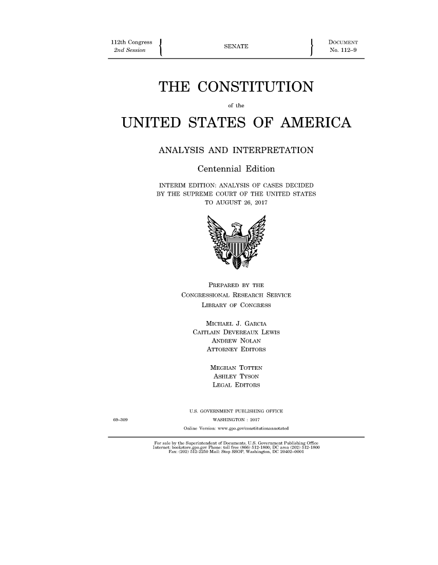 handle is hein.usreports/constiusa2017 and id is 1 raw text is: 




112th Congress                 S                            DOCUMENT
2nd Session                    S                            No. 112-9




             THE CONSTITUTION

                                of the


   UNITED STATES OF AMERICA


             ANALYSIS AND INTERPRETATION

                        Centennial   Edition

             INTERIM EDITION: ANALYSIS OF CASES DECIDED
             BY THE SUPREME  COURT OF THE  UNITED STATES
                          TO AUGUST  26, 2017











                          PREPARED  BY THE
                   CONGRESSIONAL RESEARCH  SERVICE
                         LIBRARY OF CONGRESS

                         MICHAEL  J. GARCIA
                      CAITLAIN DEVEREAUX LEWIS
                            ANDREW NOLAN
                          ATTORNEY  EDITORS

                          MEGHAN   TOTTEN
                            ASHLEY TYSON
                            LEGAL EDITORS


                      U.S. GOVERNMENT PUBLISHING OFFICE
 69-309                     WASHINGTON : 2017
                    Online Version: www.gpo.gov/constitutionannotated

            For sale by the Superintendent of Documents, U.S. Government Publishing Office
            Internet: bookstore.gpo.gov Phone: toll free (866) 512-1800; DC area (202) 512-1800
                Fax: (202) 512-2250 Mail: Stop SSOP, Washington, DC 20402-0001


