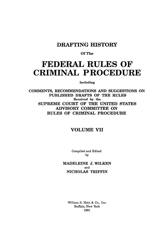 handle is hein.usreports/dhfrv0005 and id is 1 raw text is: DRAFTING HISTORY
Of The
FEDERAL RULES OF
CRIMINAL PROCEDURE
Including
COMMENTS, RECOMMENDATIONS AND SUGGESTIONS ON
PUBLISHED DRAFTS OF THE RULES
Received by the
SUPREME COURT OF THE UNITED STATES
ADVISORY COMMITTEE ON
RULES OF CRIMINAL PROCEDURE

VOLUME VII
Compiled and Edited
by
MADELEINE J. WILKEN
and
NICHOLAS TRIFFIN
William S. Hein & Co., Inc.
Buffalo, New York
1991



