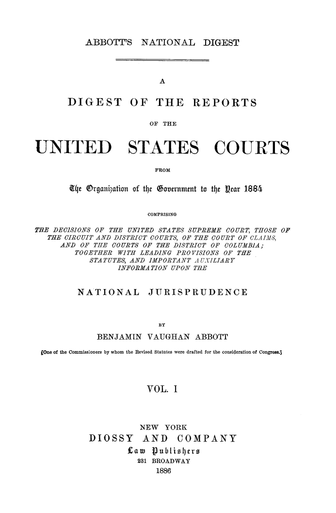 handle is hein.usreports/dirusgoy0001 and id is 1 raw text is: ABBOTT'S

NATIONAL

DIGEST

OF THE REPORTS

OF THE

UNITED STATES COURTS
FROM
qrje ®rgani3ation of tij (o'ernrnnt to tij vrar 1881
COMPRISING
TiE DECISIONS OF THE UN]ITED STATES SUPREME COURT, THOSE OF
THE CIRCUIT AND DISTRICT COURTS, OF TEE COURT OF CLAIMS,
AND OF THE COURTS OF THE DISTRICT OF COLUMBIA;
TOGETHER WITH LEADING PROVISIONS OF THE
STATUTES, AND IMPORTANT AUXILIARY
INFORMATION UPON TiE
NATIONAL        JURISPRUDENCE
BY
BENJAMIN VAUGHAN ABBOTT
(One of the Commissioners by whom the Revised Statutes were drafted for the consideration of Congress.3
VOL. I
NEW YORK

DIOSSY

AND COMPANY

Law Vubkiszcrs
231 BROADWAY
1886

DIGEST


