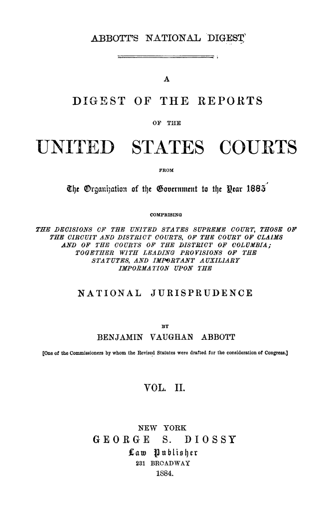 handle is hein.usreports/dirusgoy0002 and id is 1 raw text is: ABBOTT'S NATIONAL DIGEST'

DIGEST

OF THE REPORTS

OF THE

UNITED STATES COURTS
FROM
tjt Orqariation of tIe boveruinatt to tije tear 1884
COMPRISING
THE DECISIONS CF THE UNITED STATES SUPREME COURT, THOSE OF
THE CIRCUIT AND DISTRICT COURTS, OF THE COURT OF CLAIMS
AND OF THE COURTS OF THE DISTRICT OF COLUMBIA;
TOGETHER WITH LEADING PROVISIONS OF THE
STATUTES, AND IMPf)RTANT AUXILIARY
IMPORMATION UPON THE

NATIONAL

JURISPRUDENCE

BENJAMIN VAUGHAN ABBOTT
[One of the Commissioners by whom the Revised Statutes were drafted for the consideration of Congress.]
VOL. II.
NEW YORK

GEORGE

S. DIOSSY

faw PubtisIjer
231 BROADWAY
1884.


