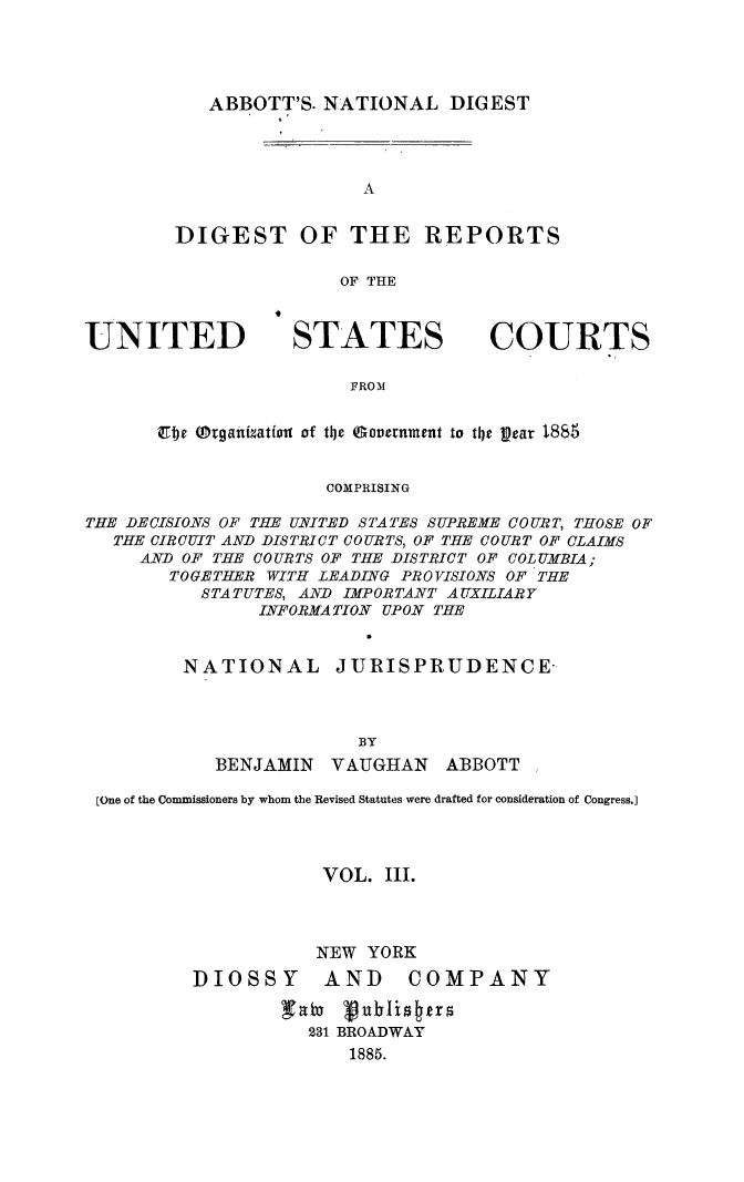 handle is hein.usreports/dirusgoy0003 and id is 1 raw text is: ABBOTT'S. NATIONAL DIGEST

A
DIGEST OF THE REPORTS
OF THE

UNITED

STATES

COURTS

FRO31

Et  traiMiatiou of the (Soavrnment to the W~ar 1885
COMPRISING
THE DECISIONS OF THE UNITED STATES SUPREME COURT, THOSE OF
THE CIRCUIT AND DISTRICT COURTS, OF THE COURT OF CLAIMS
AND OF THE COURTS OF THE DISTRICT OF COLUMBIA;
TOGETHER WITH LEADING PROVISIONS OF THE
STATUTES, AND IMPORTANT AUXILIARY
INFORMATION UPON THE
NATIONAL        JURISPRUDENCE-
BY
BENJAMIN    VAUGHIAN    ABBOTT
[One of the Commissioners by whom the Revised Statutes were drafted for consideration of Congress.]
VOL. III.
NEW YORK
DIOSSY AND            COMPANY
231 BROADWAY
1885.


