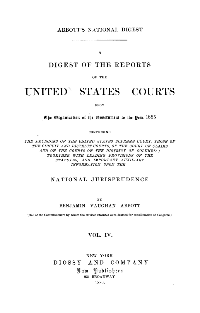 handle is hein.usreports/dirusgoy0004 and id is 1 raw text is: ABBOTT'S NATIONAL DIGEST

A
DIGEST OF THE REPORTS
OF THE

UNITED  STATES

COURTS

FROM

Zjc Mrganization of the Government to the Lpear 1885
COMPRISING
TIE DECISIONS OF THE UVITED STATES SUPREME COURT, THOSE OF
THE CIRCUIT AND DISTRICT COURTS, OF TIE COURT OF CLAIMS
AND OF THE COURTS OF THE DISTRICT OF COLUMBIA;
TOGETHER WITH LEADING PROVISIONS OF THE
STATUTES, AND IMPORTANT AUXILIARY
IN-FORMATION UPON THE
NATIONAL        JURISPRUDENCE
BY
BENJAMIN    VAUGHAN     ABBOTT
[one of the Commissioners by whom'the Revised Statutes were drafted for consideration of Congress.]
VOL. IV.
NEW YORK
DIOSSY        AND     COMFANY
231 BROADWAY
I SS6.


