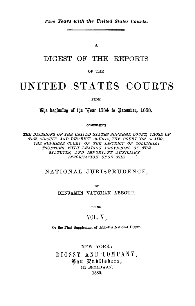 handle is hein.usreports/dirusgoy0005 and id is 1 raw text is: Five Years with the United States Courts.

DIGEST, OF THE

REPORTS

OF THE

UNITED STATES COURTS
FROM
COMPRISING
THE DECISIONS OF THE UNITED STATES SUPREME COURT, THOSE OF
THE CIRCUIT AND DISTRICT COURTS, THE COURT OF CLAIMS,
THE SUPREME COURT OF THE DISTRFCT OF COLUMBIA;
TOGETHER WITH LEADING PROVISIONS OF THE
STATUTES, AND IMPORTANT AUXILIARY
INFORMATION UPON THE
NATIONAL JURISPRUDENCE,
BY
BENJAMIN VAUGHAN ABBOTT,
BEING
VOL. V;

Or the First Supplement of Abbott's National Digest.
NEW YORK:
DIOSSY AND COMPANY,
231 BROADWAY,
1889.


