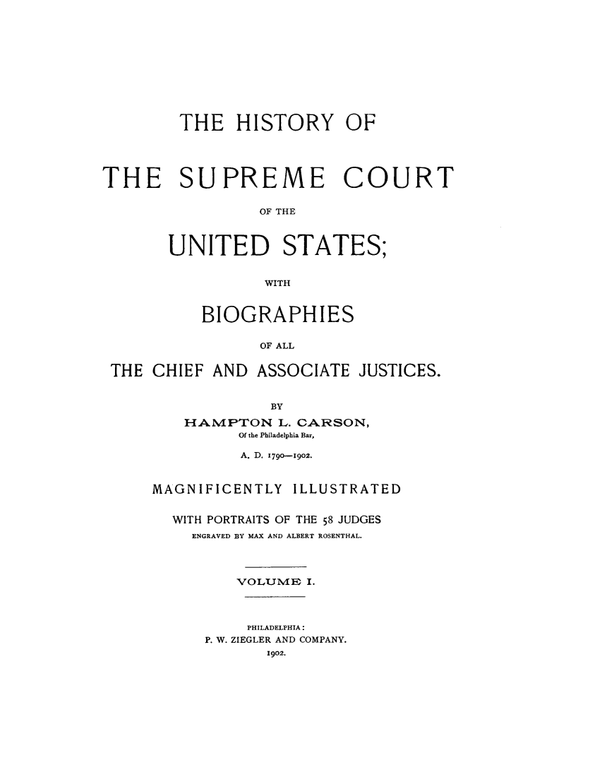 handle is hein.usreports/hisuus0001 and id is 1 raw text is: THE HISTORY OF
THE SUPREME COURT
OF THE
UNITED STATES;
WITH
BIOGRAPHIES
OF ALL
THE CHIEF AND ASSOCIATE JUSTICES.
BY
HAMPTON L. CARSON,
Of the Philadelphia Bar,
A. D. 1790-1902.
MAGNIFICENTLY ILLUSTRATED
WITH PORTRAITS OF THE 58 JUDGES
ENGRAVED BY MAX AND ALBERT ROSENTHAL.
VOL.J4E I.
PHILADELPHIA:
P. W. ZIEGLER AND COMPANY.
1902.


