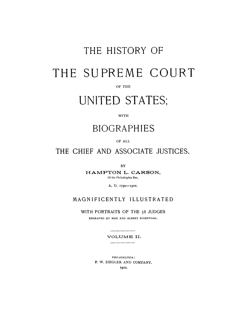 handle is hein.usreports/hisuus0002 and id is 1 raw text is: THE HISTORY OF
THE SUPREME COURT
OF THE
UNITED STATES;
WITH

BIOGRAPHIES
OF ALL

THE CHIEF AND

ASSOCIATE JUSTICES.

BY
HAIMPTON L. CARSON,
Of the Philadelphia Bar,
A. D. 1790-1902.
MAGNIFICENTLY           ILLUSTRATED
WITH PORTRAITS OF THE 58 JUDGES
ENGRAVED BY MAX AND ALBERT ROSENTHAL.
VOLUMIE II.
PHILADELPHIA:
P. W. ZIEGLER AND COMPANY.
1902.


