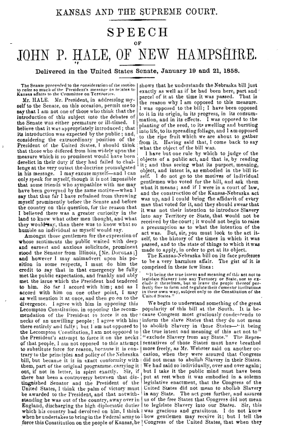 handle is hein.usreports/ksadtesm0001 and id is 1 raw text is: KANSAS AND THE SUPREME COURT.
SPEECH
OF
JOHN P. HALE, OF NEW HAMPShIRE.
Delivered in the United States Senate, January 19 and 21, 1858.
The Senate proceeded 10 the consideration of the motion shows that he understands the Nebraska bill just
to refer so mueh of the President's inessae as relates to exactly as well as if he had been here, part and
Kansas affairs to the Committee on Territories.  eactly
Mr. HALE. Mr. President, in addressing my- parcel of it at the time it was passed. That is
self to the Senate, on this occasion, permit me to  reason wy I am opposed to this measure.
say that I am not one of those who think that the I was opposed to the bill; I have been opposed
introduction of this subject into the debates of to it in its origin, in its progress, in its  t
the Senate was either premature or ill-timed. I mation, and in its effects. I was opposed to the
belive tati was aerpriatre ited tt planting of the seed, to its swelling and bursting
believe that it was appropriately itroduced ; that into life, to its spreading foliage, and 1 am opposed
its introduction was expected by the pubf ; and to the ripe fruit which we are about to gather
considering the extraordinary position of the from it. Having said that, I come back to say
President of the Urted States, I     should think what the object of the bill was.
that those who differed from him widely upon the  1 have but one rule by which to judge of the
measure which is so prominent would have been objects of a public act, and that is, by reading
derelict in their duty if they had failed to chal- I it ; and thus seeing what its purport, meaning,
lenge at the very outset the doctrine promulgated object, and intent is, as embodied in the bill it-
in his message. I may excuse myself-and 1 can self. I do not go to the motives of individual
only speak for myself, though it is not impossible gentlemen who voted for the bill, and ask them
that some friends who sympathize with me may what it means; and if I were in a court of law,
have been gove ned by the same motive-when 1 and the construetion of the Kaas-Nebraska aw,
say that thus far 1 have refrained from throwing was hup, eand I could bring the afidarit of eact
myself prominently before the Senate and before man that voted for it, and they should swear that
the country on this question, for the reason that it was not their intention to introduce Slavery
I believed there was a greater euriosity in the into any Territory or State, that would not be
they  ou  a  ataot here wasbto know a t so received by the court ; it would not begin to raise
thue wol~,tan indiidua was selfw woul say a presumption as towhat the intention of the
humirle an indiv idual as myself would say.  act was. But, sir, you must look to the act it-
Amongst those gentlemen for the expression of self, to  t, sr, o the times in which it was
whose sentiments the public waited with deep  se,  to the story  of thies in which it was
and earnest and anxious solicitude, prominent paed, and to ths state of things to which itwas
stood the Senator from Illinois, [fir. DOUGLAS;] made to apply, in order to get at its object.
and however I tmay animadvert upon his po-     The Kansas-Nebraska bill on its face professes
sition in some respects, I must do him th- to be a very harmless affair. The gist of it is
credit to say that in that emergency he fully comprised in these few lines:
met the public expectation, and frankly and ably  .It being the true intent and meaning of tti act not to
met the issue which the President had tendered legislate Slavery into any Territory or State, or to ex.
to hm. S  fa I acor wit  hi  andas lud it therefrnm, but to leave the people thereof per-
to him. So far I accord with him; and as I feetly free to fortm and regulate their eomesuc intitutions
accord with him  on one other point, I may in their own way, subject only to the Constitution of the
as well mention it at once, and then go on to the U'nit.d States.'
divergence. I agree with him in opposing this  We begin to understand something of the great
Lecompton Constitution, in opposing the recom- popularity of this bill at the South. It is be-
mendation of the President to force it on the ! cause Congress most graciously condescends to
necks of an unwilling people; I agree with him inform the slave States that they do not mean
there entirely anl fully ; but I am not opposed to to abolish Slavery in those States- it being
the Lecompton Constitution, I am not opposed to the true intent and meaning of this act not to 
the President's attempt to force it on the necks exclude Slavery from any State.  The Repre-
of that people, I ant not opposed to this attempt |sentatives of those States must have breathed
to substitute force for reason, hecause it is eon- more freely, as Mr. Webster said on another oc-
trary to the principles and policy of the Nebraska casion, when they were assured that Congress
bill, but becau,e it is in exact conformity with did not mean to abolish Slavery in their States.
them, part of the original programme. carrying it We had said so individually, over and over again;
out, if not in letter, in spirit exactly. Sir, if but I take it the public mind must have been
there has been a controversy between that dis- put at rest when it was embodied in a solemn
tinguished Senator and the President of the legislative enactment, that the Congress of the
United States, I think the palm of victory must United States did not mean to abolish Slavery
be awarded to the President, and that notwith- in any State. The act goes further, and assures
standing he was out of the country, away over in us of the free States that Congress did not mean
England, discharging the high diplomatic duties to legislate Slavery into our States. Sir, this
which his country had devolved on him. I think I was gracious and gratuitous. I do not know
whenheundertakesto bringinthe Federal arnyto 1 how gentlemen may receive it; but I tell the
force this Constitution on the people of Kansas,he Congress of the United States, that when they


