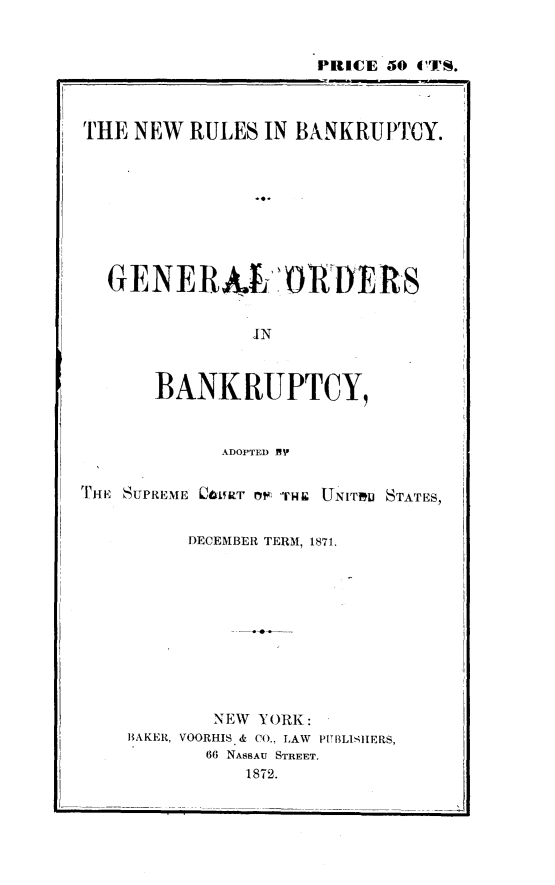 handle is hein.usreports/nwrlbk0001 and id is 1 raw text is: 


                    PRICE 50 CTS.



THE NEW RULES IN BANKRUPTCY.









  GENERAJ sORERS


               IN


      BANKRUPTCY,


            ADOPTED MP

THE SUPREME 06RT uf il'F  UNITUe STATES,


         DECEMBER TERM, 1871.










           NEW YORK:
    BAKER, VOORHIS & CO., LAW  PUBLISIERS,
           66 NASSAU STREET.
              1872.


