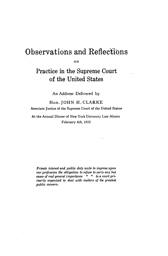handle is hein.usreports/ovrfps0001 and id is 1 raw text is: 












Observations and Reflections

                         ON

     Practice in the Supreme Court

            of the United States


              An Address Delivered by

            Hon. JOHN H. CLARKE
   Associate Justice of the Supreme Court of the United States

   At the Annual Dinner of New York University Law Alumn
                   February 4th, 1922











      Private interest and public duty unite to impress upon
      our profession the obligation to refuse to carry any but
      cases of real general importance  * * to a court pri-
      marily organized to deal with matters of the greatest
      public concern.



