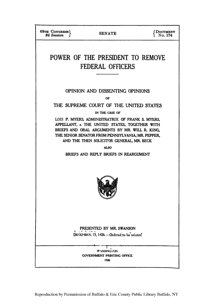 handle is hein.usreports/ppremfe0001 and id is 1 raw text is: 69TH CONGRESS           SENATE                 DOCUMENT
Rd Session  I         SEATI No. 174
POWER OF THE PRESIDENT TO REMOVE
FEDERAL OFFICERS
OPINION AND DISSENTING OPINIONS
OF
THE SUPREME COURT OF THE UNITED STATES
IN THE CASE OF
LOIS P. MYERS, ADMINISTRATRIX OF FRANK S. MYERS,
APPELLANT, v. THE UNITED STATES, TOGETHER WITH
BRIEFS AND ORAL ARGUMENTS BY MR. WILL R. KING,
THE SENIOR SENATOR FROM PENNSYLVANIA; MR. PEPPER,
AND THE THEN SOLICITOR GENERAL, MR. BECK
ALSO
BRIEFS AND REPLY BRIEFS IN REARGUMENT

PRESENTED BY MR. SWANSON
DECEMBER. 13, 126.-Ordert dto L 'orintecd

wAs.HiNU70N
GOVERNMVENT PRINTING OFFICE
1926

Reproduction by Permmission of Buffalo & Erie County Public Library Buffalo, NY


