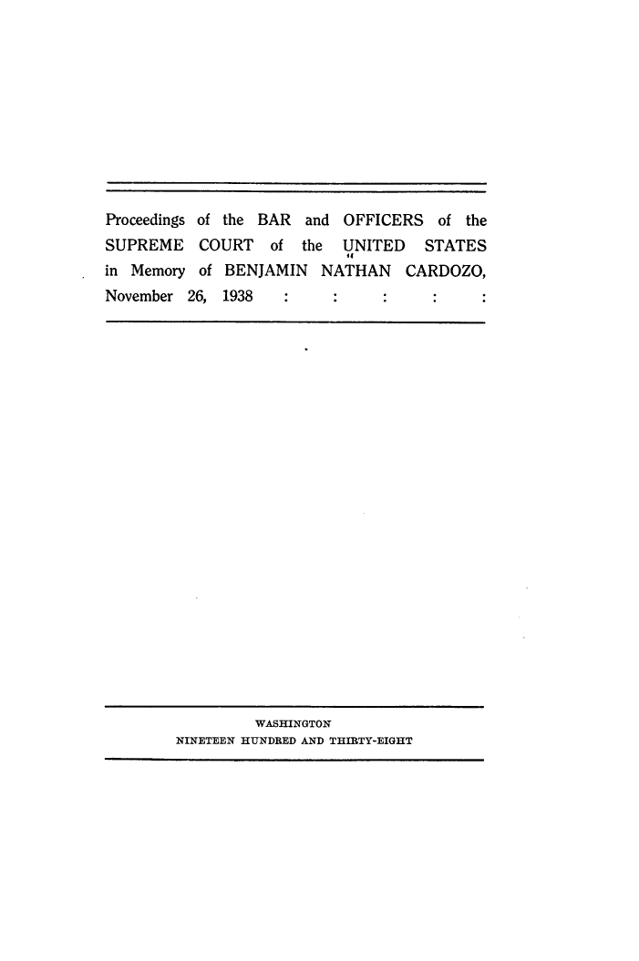 handle is hein.usreports/psotbra0001 and id is 1 raw text is: 











Proceedings of the BAR and OFFICERS   of the
SUPREME    COURT   of  the UNITED    STATES
                            04
in Memory  of BENJAMIN   NATHAN   CARDOZO,
November 26, 1938


         WASHINGTON
NINETEEN HUNDRED AND THIRTY-EIGHT


