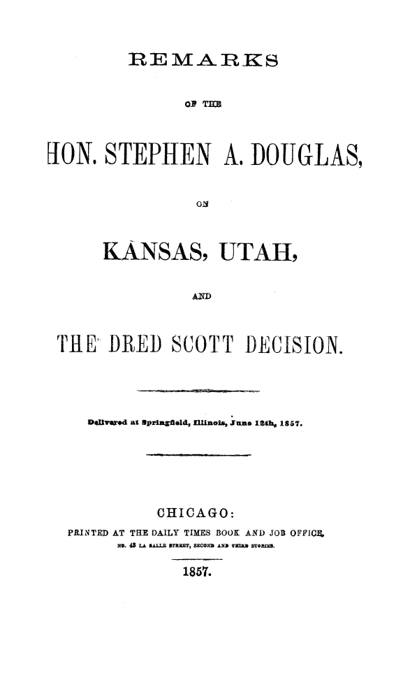 handle is hein.usreports/remsdoug0001 and id is 1 raw text is: 


         REMARGKS


                OR TIM~



JION. STEPHEN A. ]DOUGLAS,


     KANSAS, UTAH,





THE DRED SCOTT DECISION.




   DolUlvnd at Springfield, Jllinols, une 12th 1857.





            CHICAGO:
 PRINTED AT THE DAILY TIMES BOOK AND JOB OFFICIL
       No. 43 LA NAL I STRIST, SECOXI9 AND TAUS STORM.

               1857.


