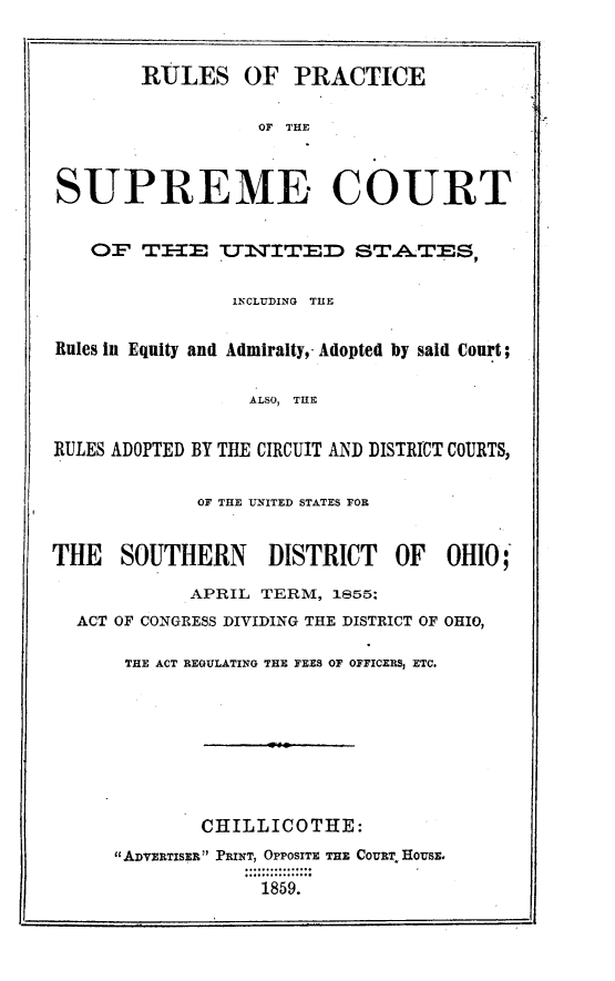 handle is hein.usreports/rpscusoh0001 and id is 1 raw text is: 


        RULES OF PRACTICE

                   OF THE



SUPREME COURT


    OF THIE tUN2ITED STA.TES,


                INCLUDING THE


Rules in Equity and Admiralty,- Adopted by said Court;


                  ALSO,  TILE


RULES ADOPTED BY THE CIRCUIT AND DISTRICT COURTS,


             OF THE 'UNITED STATES FOR


THE   SOUTHERN      DISTRICT   OF   OHIO;'

            APRIL TERM, 1855;
  ACT OF CONGRESS DIVIDING THE DISTRICT OF OHIO,

       THE ACT REGULATING THE FEES OF OFFICERS, ETC.








             CHILLICOTHE:
      ADVEiRTISER PRINT, OPPOSITE THE CouRT HousE.
                   1859.



