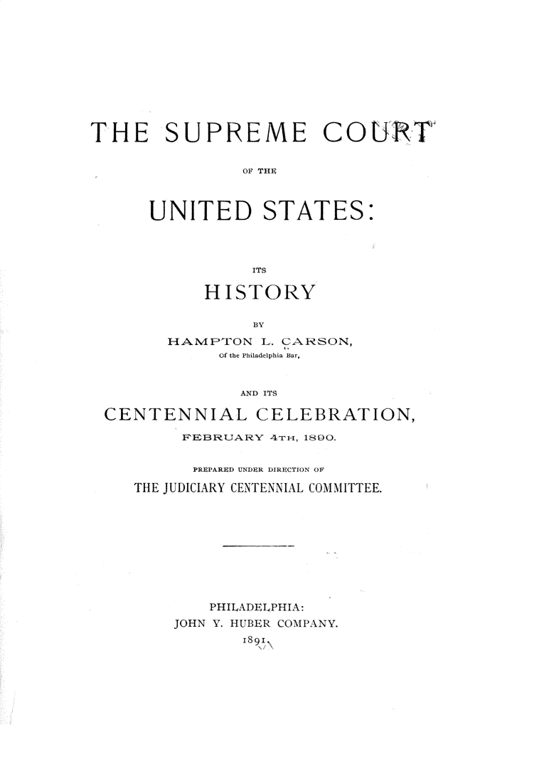 handle is hein.usreports/smctus0001 and id is 1 raw text is: 











THE SUPREME COURTi


                OF THE



      UNITED STATES:




                 ITS


    HISTORY

         BY
HAMPTON L. CARSON,
     Of the Philadelphia Bar,


       AND ITS


CENTENNIAL CELEBRATION,

        FEBRUARY 4Tm, 1890.


        PREPARED UNDER DIRECTION OF

   THE JUDICIARY CENTENNIAL COMMITTEE.










           PHILADELPHIA:
       JOHN Y. HUBER COMPANY.
              1891\



