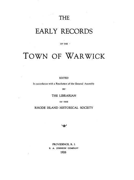 handle is hein.usrhodeislandoth/eyrsottnwk0001 and id is 1 raw text is: 





THE


      EARLY RECORDS



                 OF THE




TOWN OF WARWICK






                 EDITED


In accordance with a Resolution of the General Assembly

              BY

         THE LIBRARIAN

            OF THE

 RHODE ISLAND HISTORICAL SOCIETY


  PROVIDENCE, R. I.
E. A. JOHNSON COMPANY
     1926


