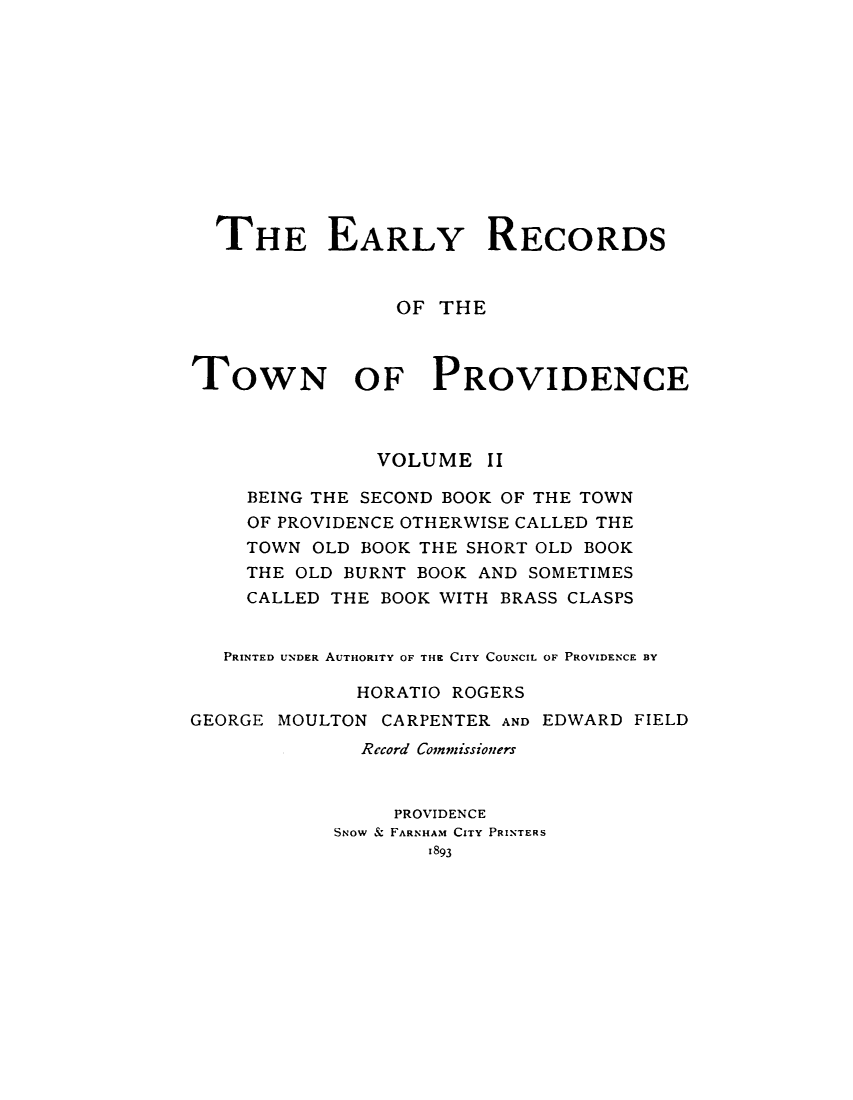 handle is hein.usrhodeislandoth/eyrstnpc0002 and id is 1 raw text is: 












  THE EARLY RECORDS


                 OF THE



TOWN OF PROVIDENCE



               VOLUME   II

     BEING THE SECOND BOOK OF THE TOWN
     OF PROVIDENCE OTHERWISE CALLED THE
     TOWN OLD BOOK THE SHORT OLD BOOK
     THE OLD BURNT BOOK AND SOMETIMES
     CALLED THE BOOK WITH BRASS CLASPS


   PRINTED UNDER AUTHORITY OF THE CITY COUNCIL OF PROVIDENCE BY

             HORATIO ROGERS
GEORGE MOULTON CARPENTER AND EDWARD FIELD
              Record Commissioners


                 PROVIDENCE
            SNOW & FARNHAM CITY PRINTERS
                   1893


