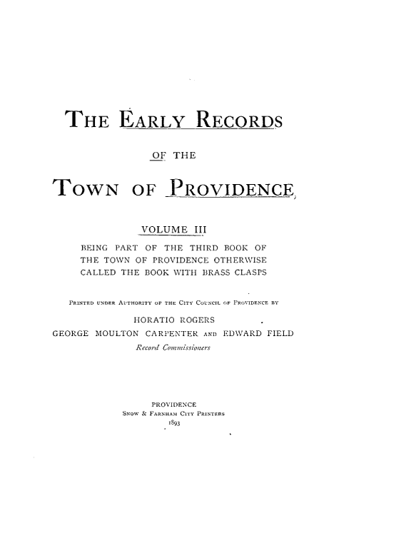 handle is hein.usrhodeislandoth/eyrstnpc0003 and id is 1 raw text is: 













  THE EARLY RECORDS



                 OF THE



TOWN OF PROVIDENCE



               VOLUME   III

     BEING PART OF THE THIRD BOOK OF
     THE TOWN OF PROVIDENCE OTHERWISE
     CALLED THE BOOK WITH BRASS CLASPS


   PRINTED UNDER AUTHORITY OF THE CITY COUNCIL OF PROVIDENCE BY

              HORATIO ROGERS
GEORGE MOULTON  CARPENTER AND EDWARD FIELD
              RCco-d Corn7missioners






                 PROVIDENCE
            SNow & FARNHAM CITY PRINTERS
                    1893


