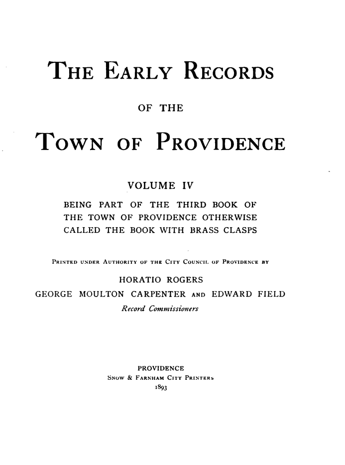 handle is hein.usrhodeislandoth/eyrstnpc0004 and id is 1 raw text is: 







  THE EARLY RECORDS


                 OF THE



TOWN OF PROVIDENCE



               VOLUME   IV

     BEING PART OF THE THIRD BOOK OF
     THE TOWN OF PROVIDENCE OTHERWISE
     CALLED THE BOOK WITH BRASS CLASPS


   PRINTED UNDER AUTHORITY OF THE CITY COUNCIL OF PROVIDENCE BY

              HORATIO ROGERS
GEORGE MOULTON  CARPENTER AND EDWARD FIELD
              Record Commissioners






                 PROVIDENCE
            SNoW & FARNHAM CITY PRINTERb
                   1893



