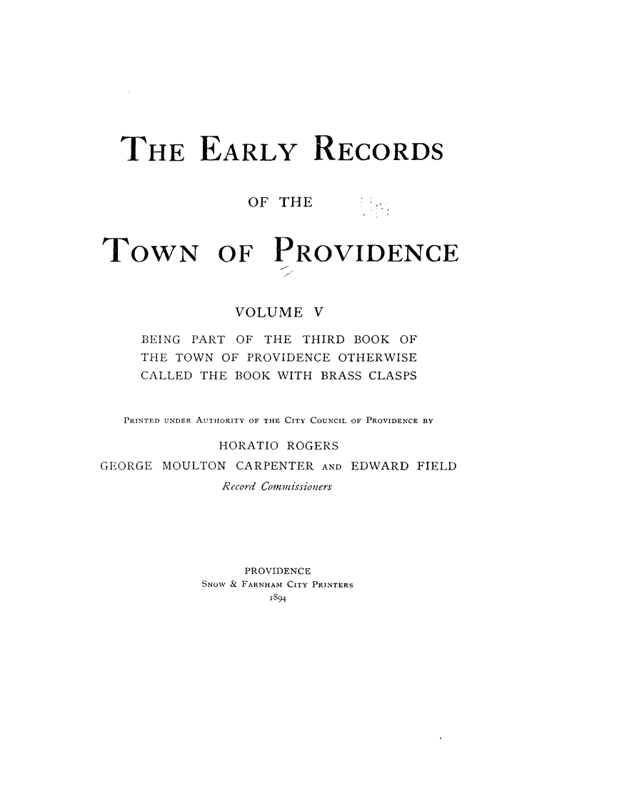 handle is hein.usrhodeislandoth/eyrstnpc0005 and id is 1 raw text is: 











  THE EARLY RECORDS



                 OF THE



TOWN OF PROVIDENCE



               VOLUME   V

     BEING PART OF THE THIRD BOOK OF
     THE TOWN OF PROVIDENCE OTHERWISE
     CALLED THE BOOK WITH BRASS CLASPS


   PRINTED UNDER AUTHORITY OF THE CITY COUNCIL OF PROVIDENCE BY

             HORATIO ROGERS
GEORGE MOULTON CARPENTER AND EDWARD FIELD
              Record Commissioners






                PROVIDENCE
            SNOW & FARNHAM CITY PRINTERS
                   I894


