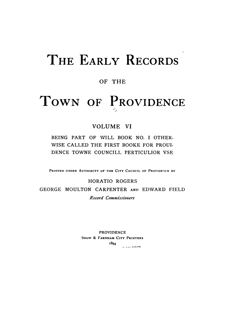 handle is hein.usrhodeislandoth/eyrstnpc0006 and id is 1 raw text is: 










  THE EARLY RECORDS



                 OF THE



TOWN OF PROVIDENCE



               VOLUME   VI

   BEING PART OF WILL BOOK NO. I OTHER-
   WISE CALLED THE FIRST BOOKE FOR PROUI-
   DENCE TOWNE COUNCILL PERTICULIOR VSE


   PRINTED UNDER AUTHORITY OF THI CITY COUNCIL OF PROVIDENCE BY

              HORATIO ROGERS
GEORGE MOULTON  CARPENTER AND EDWARD FIELD
              Record Commissioners






                 PROVIDENCE
            SNOW & FARNHAM CITY PRINTERS
                   1894


