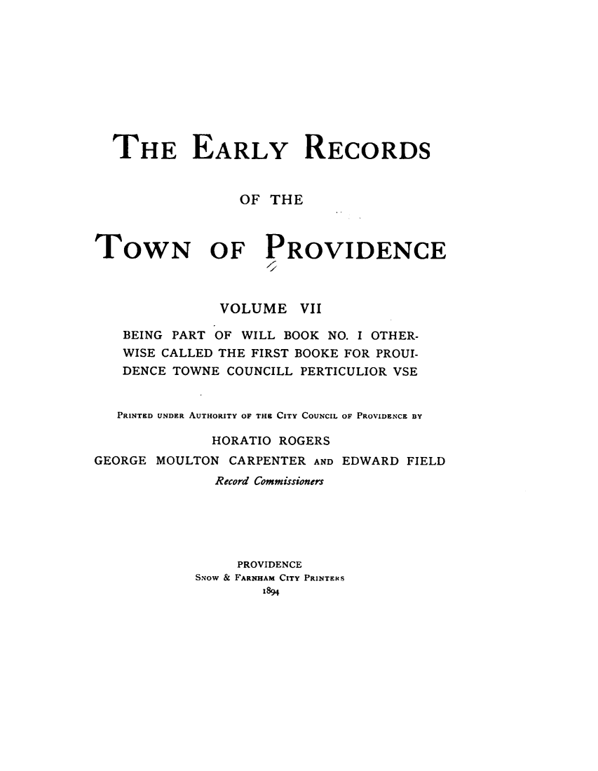 handle is hein.usrhodeislandoth/eyrstnpc0007 and id is 1 raw text is: 










  THE EARLY RECORDS


                 OF THE



TOWN OF PROVIDENCE



               VOLUME   VII

   BEING PART OF WILL BOOK NO. I OTHER-
   WISE CALLED THE FIRST BOOKE FOR PROUI-
   DENCE TOWNE COUNCILL PERTICULIOR VSE


   PRINTED UNDER AUTHORITY OF THE CITY COUNCIL OF PROVIDENCE BY

              HORATIO ROGERS
GEORGE MOULTON  CARPENTER AND EDWARD FIELD
              Record Commissioners





                 PROVIDENCE
            SNow & FARNHAM CITY PRINTERS
                    1894


