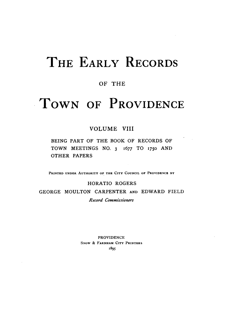 handle is hein.usrhodeislandoth/eyrstnpc0008 and id is 1 raw text is: 











  THE EARLY RECORDS


                 OF THE



TOWN OF PROVIDENCE



              VOLUME   VIII

   BEING PART OF THE BOOK OF RECORDS OF
   TOWN  MEETINGS NO. 3 1677 TO 1750 AND
   OTHER PAPERS


   PRINTED UNDER AUTHORITY OF THE CITY COUNCIL OF PROVIDENCE BY

              HORATIO ROGERS
GEORGE MOULTON  CARPENTER AND EDWARD FIELD
              Record Commissioners






                 PROVIDENCE
            SNow & FARNHAM CITY PRINTERS
                    1895


